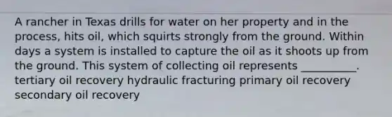 A rancher in Texas drills for water on her property and in the process, hits oil, which squirts strongly from the ground. Within days a system is installed to capture the oil as it shoots up from the ground. This system of collecting oil represents __________. tertiary oil recovery hydraulic fracturing primary oil recovery secondary oil recovery