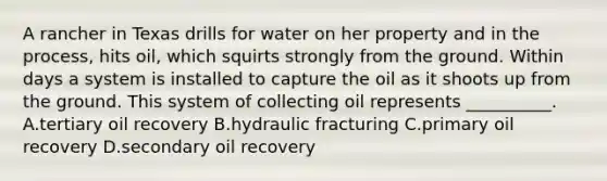 A rancher in Texas drills for water on her property and in the process, hits oil, which squirts strongly from the ground. Within days a system is installed to capture the oil as it shoots up from the ground. This system of collecting oil represents __________. A.tertiary oil recovery B.hydraulic fracturing C.primary oil recovery D.secondary oil recovery