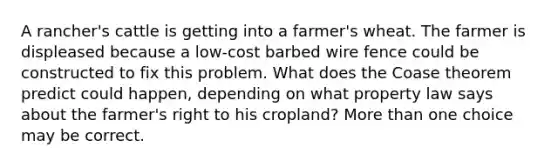 A rancher's cattle is getting into a farmer's wheat. The farmer is displeased because a low-cost barbed wire fence could be constructed to fix this problem. What does the Coase theorem predict could happen, depending on what property law says about the farmer's right to his cropland? More than one choice may be correct.