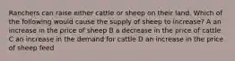 Ranchers can raise either cattle or sheep on their land. Which of the following would cause the supply of sheep to increase? A an increase in the price of sheep B a decrease in the price of cattle C an increase in the demand for cattle D an increase in the price of sheep feed