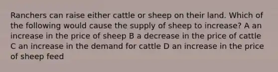 Ranchers can raise either cattle or sheep on their land. Which of the following would cause the supply of sheep to increase? A an increase in the price of sheep B a decrease in the price of cattle C an increase in the demand for cattle D an increase in the price of sheep feed