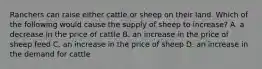 Ranchers can raise either cattle or sheep on their land. Which of the following would cause the supply of sheep to increase? A. a decrease in the price of cattle B. an increase in the price of sheep feed C. an increase in the price of sheep D. an increase in the demand for cattle