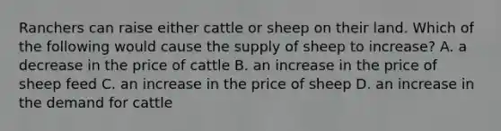 Ranchers can raise either cattle or sheep on their land. Which of the following would cause the supply of sheep to increase? A. a decrease in the price of cattle B. an increase in the price of sheep feed C. an increase in the price of sheep D. an increase in the demand for cattle