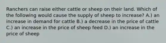 Ranchers can raise either cattle or sheep on their land. Which of the following would cause the supply of sheep to increase? A.) an increase in demand for cattle B.) a decrease in the price of cattle C.) an increase in the price of sheep feed D.) an increase in the price of sheep