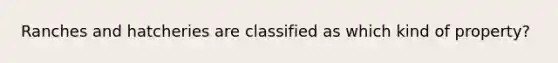 Ranches and hatcheries are classified as which kind of property?