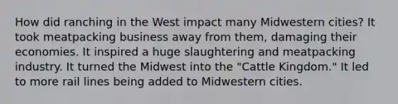 How did ranching in the West impact many Midwestern cities? It took meatpacking business away from them, damaging their economies. It inspired a huge slaughtering and meatpacking industry. It turned the Midwest into the "Cattle Kingdom." It led to more rail lines being added to Midwestern cities.