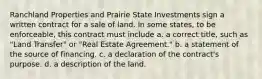 Ranchland Properties and Prairie State Investments sign a written contract for a sale of land. In some states, to be enforceable, this contract must include a. a correct title, such as "Land Transfer" or "Real Estate Agreement." b. a statement of the source of financing. c. a declaration of the contract's purpose. d. a description of the land.