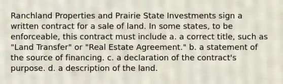 Ranchland Properties and Prairie State Investments sign a written contract for a sale of land. In some states, to be enforceable, this contract must include a. a correct title, such as "Land Transfer" or "Real Estate Agreement." b. a statement of the source of financing. c. a declaration of the contract's purpose. d. a description of the land.