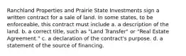 Ranchland Properties and Prairie State Investments sign a written contract for a sale of land. In some states, to be enforceable, this contract must include a. ​a description of the land. b. ​a correct title, such as "Land Transfer" or "Real Estate Agreement." c. ​a declaration of the contract's purpose. d. ​a statement of the source of financing.