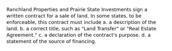 Ranchland Properties and Prairie State Investments sign a written contract for a sale of land. In some states, to be enforceable, this contract must include a. ​a description of the land. b. ​a correct title, such as "Land Transfer" or "Real Estate Agreement." c. ​a declaration of the contract's purpose. d. ​a statement of the source of financing.