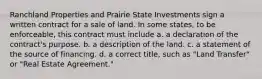 Ranchland Properties and Prairie State Investments sign a written contract for a sale of land. In some states, to be enforceable, this contract must include a. a declaration of the contract's purpose. b. a description of the land. c. a statement of the source of financing. d. a correct title, such as "Land Transfer" or "Real Estate Agreement."