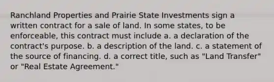 Ranchland Properties and Prairie State Investments sign a written contract for a sale of land. In some states, to be enforceable, this contract must include a. a declaration of the contract's purpose. b. a description of the land. c. a statement of the source of financing. d. a correct title, such as "Land Transfer" or "Real Estate Agreement."