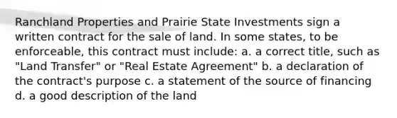 Ranchland Properties and Prairie State Investments sign a written contract for the sale of land. In some states, to be enforceable, this contract must include: a. a correct title, such as "Land Transfer" or "Real Estate Agreement" b. a declaration of the contract's purpose c. a statement of the source of financing d. a good description of the land