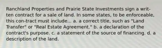 Ranchland Properties and Prairie State Investments sign a writ-ten contract for a sale of land. In some states, to be enforceable, this con-tract must include... a. a correct title, such as "Land Transfer" or "Real Estate Agreement." b. a declaration of the contract's purpose. c. a statement of the source of financing. d. a description of the land.