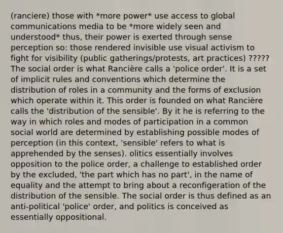 (ranciere) those with *more power* use access to global communications media to be *more widely seen and understood* thus, their power is exerted through sense perception so: those rendered invisible use visual activism to fight for visibility (public gatherings/protests, art practices) ????? The social order is what Rancière calls a 'police order'. It is a set of implicit rules and conventions which determine the distribution of roles in a community and the forms of exclusion which operate within it. This order is founded on what Rancière calls the 'distribution of the sensible'. By it he is referring to the way in which roles and modes of participation in a common social world are determined by establishing possible modes of perception (in this context, 'sensible' refers to what is apprehended by the senses). olitics essentially involves opposition to the police order, a challenge to established order by the excluded, 'the part which has no part', in the name of equality and the attempt to bring about a reconfigeration of the distribution of the sensible. The social order is thus defined as an anti-political 'police' order, and politics is conceived as essentially oppositional.