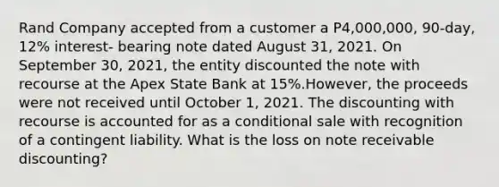 Rand Company accepted from a customer a P4,000,000, 90-day, 12% interest- bearing note dated August 31, 2021. On September 30, 2021, the entity discounted the note with recourse at the Apex State Bank at 15%.However, the proceeds were not received until October 1, 2021. The discounting with recourse is accounted for as a conditional sale with recognition of a contingent liability. What is the loss on note receivable discounting?