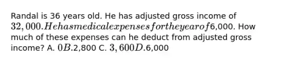 Randal is 36 years old. He has adjusted gross income of 32,000. He has medical expenses for the year of6,000. How much of these expenses can he deduct from adjusted gross income? A. 0 B.2,800 C. 3,600 D.6,000