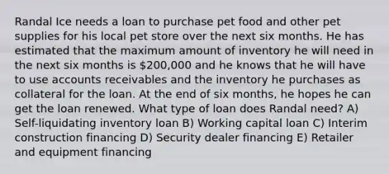 Randal Ice needs a loan to purchase pet food and other pet supplies for his local pet store over the next six months. He has estimated that the maximum amount of inventory he will need in the next six months is 200,000 and he knows that he will have to use accounts receivables and the inventory he purchases as collateral for the loan. At the end of six months, he hopes he can get the loan renewed. What type of loan does Randal need? A) Self-liquidating inventory loan B) Working capital loan C) Interim construction financing D) Security dealer financing E) Retailer and equipment financing