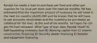 Randal Ice needs a loan to purchase pet food and other pet supplies for his local pet store over the next six months. He has estimated that the maximum amount of inventory he will need in the next six months is200,000 and he knows that he will have to use accounts receivables and the inventory he purchases as collateral for the loan. At the end of six months, he hopes he can get the loan renewed. What type of loan does Randal need? A) Self-liquidating inventory loan B) Working capital loan C) Interim construction financing D) Security dealer financing E) Retailer and equipment financing