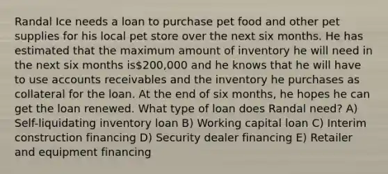 Randal Ice needs a loan to purchase pet food and other pet supplies for his local pet store over the next six months. He has estimated that the maximum amount of inventory he will need in the next six months is200,000 and he knows that he will have to use accounts receivables and the inventory he purchases as collateral for the loan. At the end of six months, he hopes he can get the loan renewed. What type of loan does Randal need? A) Self-liquidating inventory loan B) Working capital loan C) Interim construction financing D) Security dealer financing E) Retailer and equipment financing