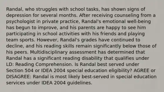 Randal, who struggles with school tasks, has shown signs of depression for several months. After receiving counseling from a psychologist in private practice, Randal's emotional well-being has begun to improve, and his parents are happy to see him participating in school activities with his friends and playing team sports. However, Randal's grades have continued to decline, and his reading skills remain significantly below those of his peers. Multidisciplinary assessment has determined that Randal has a significant reading disability that qualifies under LD: Reading Comprehension. Is Randal best served under Section 504 or IDEA 2004 special education eligibility? AGREE or DISAGREE: Randal is most likely best-served in special education services under IDEA 2004 guidelines.