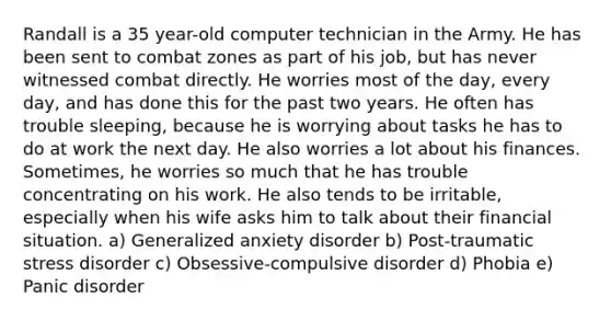 Randall is a 35 year-old computer technician in the Army. He has been sent to combat zones as part of his job, but has never witnessed combat directly. He worries most of the day, every day, and has done this for the past two years. He often has trouble sleeping, because he is worrying about tasks he has to do at work the next day. He also worries a lot about his finances. Sometimes, he worries so much that he has trouble concentrating on his work. He also tends to be irritable, especially when his wife asks him to talk about their financial situation. a) Generalized anxiety disorder b) Post-traumatic stress disorder c) Obsessive-compulsive disorder d) Phobia e) Panic disorder