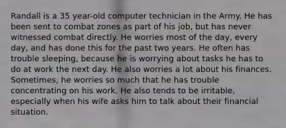 Randall is a 35 year-old computer technician in the Army. He has been sent to combat zones as part of his job, but has never witnessed combat directly. He worries most of the day, every day, and has done this for the past two years. He often has trouble sleeping, because he is worrying about tasks he has to do at work the next day. He also worries a lot about his finances. Sometimes, he worries so much that he has trouble concentrating on his work. He also tends to be irritable, especially when his wife asks him to talk about their financial situation.