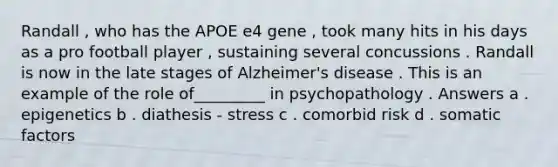 Randall , who has the APOE e4 gene , took many hits in his days as a pro football player , sustaining several concussions . Randall is now in the late stages of Alzheimer's disease . This is an example of the role of_________ in psychopathology . Answers a . epigenetics b . diathesis - stress c . comorbid risk d . somatic factors