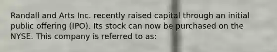 Randall and Arts Inc. recently raised capital through an initial public offering (IPO). Its stock can now be purchased on the NYSE. This company is referred to as: