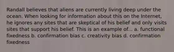 Randall believes that aliens are currently living deep under the ocean. When looking for information about this on the Internet, he ignores any sites that are skeptical of his belief and only visits sites that support his belief. This is an example of... a. functional fixedness b. confirmation bias c. creativity bias d. confirmation fixedness