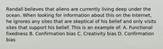 Randall believes that aliens are currently living deep under the ocean. When looking for information about this on the Internet, he ignores any sites that are skeptical of his belief and only visits sites that support his belief. This is an example of: A. Functional fixedness B. Confirmation bias C. Creativity bias D. Confirmation bias