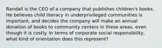 Randall is the CEO of a company that publishes children's books. He believes child literacy in underprivileged communities is important, and decides the company will make an annual donation of books to community centers in these areas, even though it is costly. In terms of corporate social responsibility, what kind of orientation does this represent?