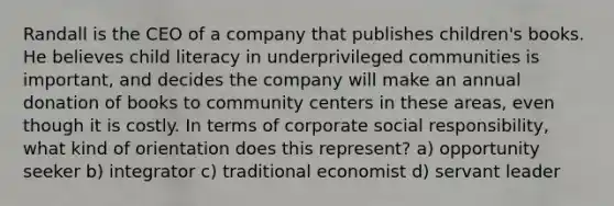 Randall is the CEO of a company that publishes children's books. He believes child literacy in underprivileged communities is important, and decides the company will make an annual donation of books to community centers in these areas, even though it is costly. In terms of <a href='https://www.questionai.com/knowledge/kUmRo7DOc6-corporate-social-responsibility' class='anchor-knowledge'>corporate social responsibility</a>, what kind of orientation does this represent? a) opportunity seeker b) integrator c) traditional economist d) servant leader