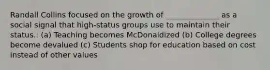 Randall Collins focused on the growth of ______________ as a social signal that high-status groups use to maintain their status.: (a) Teaching becomes McDonaldized (b) College degrees become devalued (c) Students shop for education based on cost instead of other values