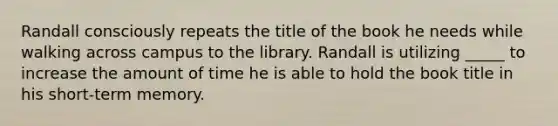 Randall consciously repeats the title of the book he needs while walking across campus to the library. Randall is utilizing _____ to increase the amount of time he is able to hold the book title in his short-term memory.