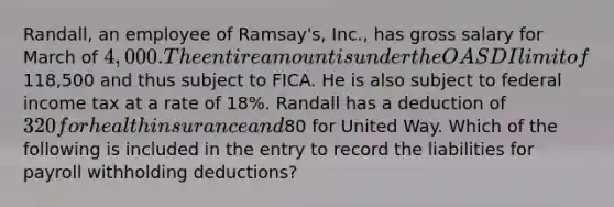 Randall, an employee of Ramsay's, Inc., has gross salary for March of 4,000. The entire amount is under the OASDI limit of118,500 and thus subject to FICA. He is also subject to federal income tax at a rate of 18%. Randall has a deduction of 320 for health insurance and80 for United Way. Which of the following is included in the entry to record the liabilities for payroll withholding deductions?