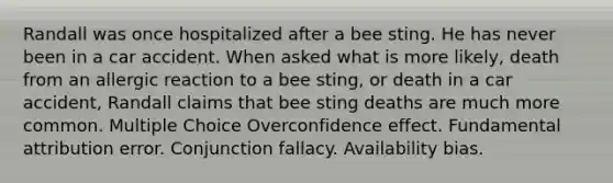 Randall was once hospitalized after a bee sting. He has never been in a car accident. When asked what is more likely, death from an allergic reaction to a bee sting, or death in a car accident, Randall claims that bee sting deaths are much more common. Multiple Choice Overconfidence effect. Fundamental attribution error. Conjunction fallacy. Availability bias.