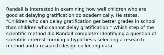 Randall is interested in examining how well children who are good at delaying gratification do academically. He states, "Children who can delay gratification get better grades in school than children who cannot delay gratification." Which step of the scientific method did Randall complete? identifying a question of scientific interest forming a hypothesis selecting a research method and a research design collecting data