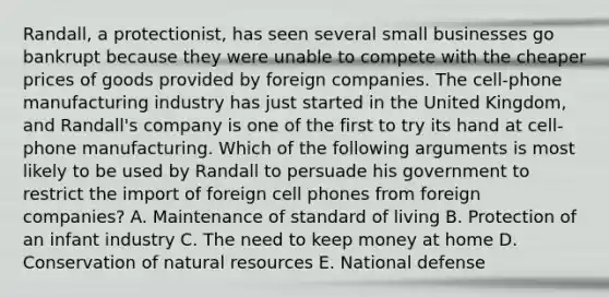 Randall, a protectionist, has seen several small businesses go bankrupt because they were unable to compete with the cheaper prices of goods provided by foreign companies. The cell-phone manufacturing industry has just started in the United Kingdom, and Randall's company is one of the first to try its hand at cell-phone manufacturing. Which of the following arguments is most likely to be used by Randall to persuade his government to restrict the import of foreign cell phones from foreign companies? A. Maintenance of standard of living B. Protection of an infant industry C. The need to keep money at home D. Conservation of <a href='https://www.questionai.com/knowledge/k6l1d2KrZr-natural-resources' class='anchor-knowledge'>natural resources</a> E. National defense