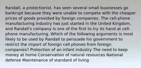 Randall, a protectionist, has seen several small businesses go bankrupt because they were unable to compete with the cheaper prices of goods provided by foreign companies. The cell-phone manufacturing industry has just started in the United Kingdom, and Randall's company is one of the first to try its hand at cell-phone manufacturing. Which of the following arguments is most likely to be used by Randall to persuade his government to restrict the import of foreign cell phones from foreign companies? Protection of an infant industry The need to keep money at home Conservation of natural resources National defense Maintenance of standard of living