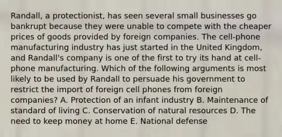 Randall, a protectionist, has seen several small businesses go bankrupt because they were unable to compete with the cheaper prices of goods provided by foreign companies. The cell-phone manufacturing industry has just started in the United Kingdom, and Randall's company is one of the first to try its hand at cell-phone manufacturing. Which of the following arguments is most likely to be used by Randall to persuade his government to restrict the import of foreign cell phones from foreign companies? A. Protection of an infant industry B. Maintenance of standard of living C. Conservation of natural resources D. The need to keep money at home E. National defense