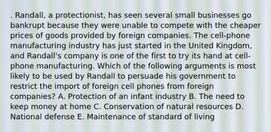 . Randall, a protectionist, has seen several small businesses go bankrupt because they were unable to compete with the cheaper prices of goods provided by foreign companies. The cell-phone manufacturing industry has just started in the United Kingdom, and Randall's company is one of the first to try its hand at cell-phone manufacturing. Which of the following arguments is most likely to be used by Randall to persuade his government to restrict the import of foreign cell phones from foreign companies? A. Protection of an infant industry B. The need to keep money at home C. Conservation of natural resources D. National defense E. Maintenance of standard of living