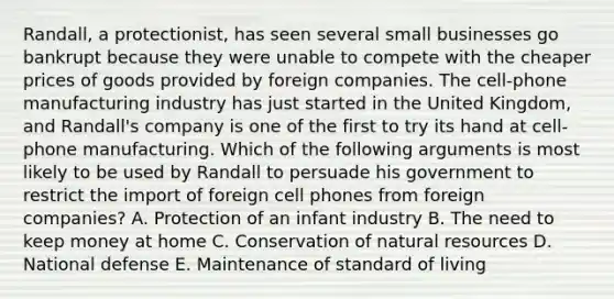 Randall, a protectionist, has seen several small businesses go bankrupt because they were unable to compete with the cheaper prices of goods provided by foreign companies. The cell-phone manufacturing industry has just started in the United Kingdom, and Randall's company is one of the first to try its hand at cell-phone manufacturing. Which of the following arguments is most likely to be used by Randall to persuade his government to restrict the import of foreign cell phones from foreign companies? A. Protection of an infant industry B. The need to keep money at home C. Conservation of natural resources D. National defense E. Maintenance of standard of living