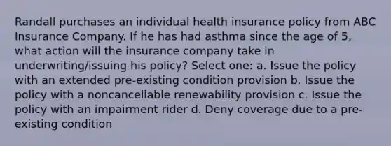 Randall purchases an individual health insurance policy from ABC Insurance Company. If he has had asthma since the age of 5, what action will the insurance company take in underwriting/issuing his policy? Select one: a. Issue the policy with an extended pre-existing condition provision b. Issue the policy with a noncancellable renewability provision c. Issue the policy with an impairment rider d. Deny coverage due to a pre-existing condition