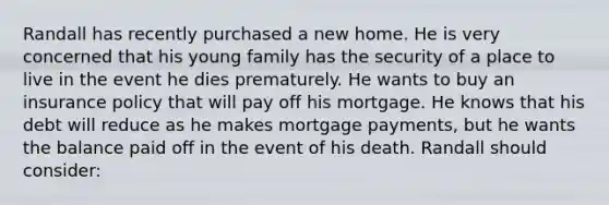 Randall has recently purchased a new home. He is very concerned that his young family has the security of a place to live in the event he dies prematurely. He wants to buy an insurance policy that will pay off his mortgage. He knows that his debt will reduce as he makes mortgage payments, but he wants the balance paid off in the event of his death. Randall should consider: