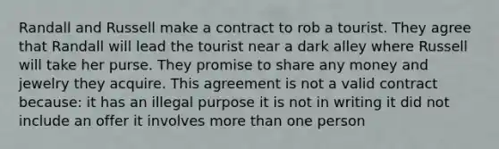 Randall and Russell make a contract to rob a tourist. They agree that Randall will lead the tourist near a dark alley where Russell will take her purse. They promise to share any money and jewelry they acquire. This agreement is not a valid contract because: it has an illegal purpose it is not in writing it did not include an offer it involves more than one person