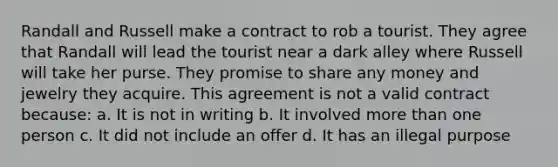 Randall and Russell make a contract to rob a tourist. They agree that Randall will lead the tourist near a dark alley where Russell will take her purse. They promise to share any money and jewelry they acquire. This agreement is not a valid contract because: a. It is not in writing b. It involved <a href='https://www.questionai.com/knowledge/keWHlEPx42-more-than' class='anchor-knowledge'>more than</a> one person c. It did not include an offer d. It has an illegal purpose