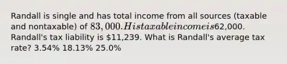 Randall is single and has total income from all sources (taxable and nontaxable) of 83,000. His taxable income is62,000. Randall's tax liability is 11,239. What is Randall's average tax rate? 3.54% 18.13% 25.0%