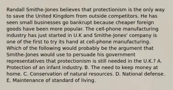 Randall Smithe-Jones believes that protectionism is the only way to save the United Kingdom from outside competitors. He has seen small businesses go bankrupt because cheaper foreign goods have been more popular. The cell-phone manufacturing industry has just started in U.K and Smithe-Jones' company is one of the first to try its hand at cell-phone manufacturing. Which of the following would probably be the argument that Smithe-Jones would use to persuade his government representatives that protectionism is still needed in the U.K.? A. Protection of an infant industry. B. The need to keep money at home. C. Conservation of natural resources. D. National defense. E. Maintenance of standard of living.