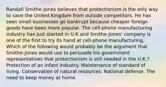 Randall Smithe-Jones believes that protectionism is the only way to save the United Kingdom from outside competitors. He has seen small businesses go bankrupt because cheaper foreign goods have been more popular. The cell-phone manufacturing industry has just started in U.K and Smithe-Jones' company is one of the first to try its hand at cell-phone manufacturing. Which of the following would probably be the argument that Smithe-Jones would use to persuade his government representatives that protectionism is still needed in the U.K.? Protection of an infant industry. Maintenance of standard of living. Conservation of natural resources. National defense. The need to keep money at home.